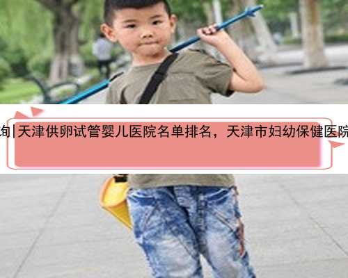 <b>天津代怀孩子咨询|天津供卵试管婴儿医院名单排名，天津市妇幼保健医院可以</b>